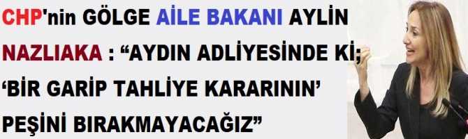 CHP'nin GÖLGE AİLE BAKANI AYLİN NAZLIAKA : “AYDIN ADLİYESİNDE Kİ; ‘BİR GARİP TAHLİYE KARARININ’ PEŞİNİ BIRAKMAYACAĞIZ”  