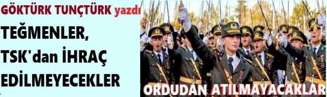 YAZIYORUZ.. TEĞMENLER; İHRAÇ EDİLMEYECEKLER, ORDUDAN ATILMAYACAKLAR..