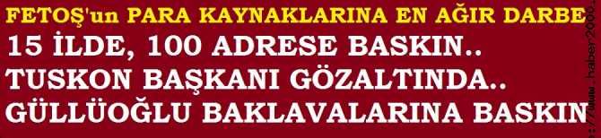 FETOŞ'a DEV DARBE.. 15 İLDE 100 ADRESE BASKIN. TUSKON BAŞKANI GÖZALTINDA. ÜNLÜ HOLDİNGLERE ve GÜLLÜOĞLU BAKLAVALARINA BASKIN