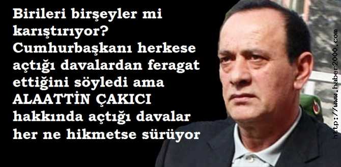 CUMHURBAŞKANI,HERKESE AÇTIĞI DAVALARDAN FERAGAT ETTİĞİNİ İLAN ETTİ AMA HER NE HİKMETSE ALAATTİN ÇAKICI HAKKINDA DAHA ÖNCE DÜZENLELEN İDDİANAMELER İŞLEME KONULUYOR