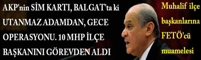 AKP'nin SİM KARTI, BALGAT'ta ki UTANMAZ ADAM, BİR GECEDE 10 MHP İLÇE BAŞKANINI GÖREVDEN ALDI