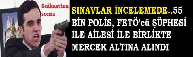 BU NOKTAYA GETİREN SORUMLULAR KİM? SUİKASTTEN SONRA, 55 BİN POLİS, FETÖ ŞÜPHESİYLE, AİLELERİ İLE BİRLİKTE MERCEK ALTINA ALINDI 