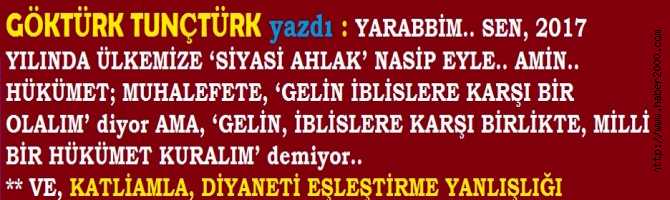 YARABBİM.. SEN, 2017 YILINDA ÜLKEMİZE ‘SİYASİ AHLAK’ NASİP EYLE.. AMİN.. HÜKÜMET; MUHALEFETE, ‘GELİN İBLİSLERE KARŞI BİR OLALIM’ diyor AMA, ‘GELİN, İBLİSLERE KARŞI BİRLİKTE, MİLLİ BİR HÜKÜMET KURALIM’ demiyor.. KATLİAMLA, DİYANETİ EŞLEŞTİRME YANLIŞLIĞI