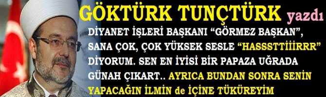 DİYANET İŞLERİ BAŞKANI “GÖRMEZ BAŞKAN”, SANA ÇOK, ÇOK YÜKSEK SESLE “HASSSTTTİİİRRR” DİYORUM. SEN EN İYİSİ BİR PAPAZA UĞRADA GÜNAH ÇIKART.. AYRICA BUNDAN SONRA SENİN YAPACAĞIN İLMİN de İÇİNE TÜKÜREYİM