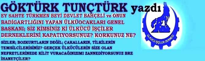 EY SAHTE TÜRKMEN BEYİ DEVLET BAHÇELİ ve ONUN BADİGARTLIĞINI YAPAN ÜLKÜ OCAKLARI GENEL BAŞKANI; SİZ KİMSİNİZ Kİ ÜLKÜCÜ İŞÇİLER DERNEKLERİNİ KAPATIYORSUNUZ? KORKUNUZ NE? SİZLER; BOZKURTLARIN DEĞİL; ÇAKALLARIN, TİLKİLERİN TEMSİLCİLERİSİNİZ? DERNEKLERİ KAPATMAKLA, GERÇEK ÜLKÜCÜLERİN SİZE OLAN NEFRETLERİNEDE KİLİT VURACAĞINIZIMI ZANNEDİYORSUNUZ BRE İHANETÇİLER?