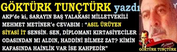 AKP’de ki, SARAYIN BAŞ YALAKASI MİLLETVEKİLİ MEHMET METİNER’e CEVABIM : “ASIL ÜRÜYEN SİYASİ İT SENSİN. SEN, DİPLOMANI KIRTASİYECİLER ODASINDAN MI ALDIN, HADDİNİ BİLMEZ ZAT? KİMİN KAFASINDA HAİNLİK VAR İSE KAHPEDİR”