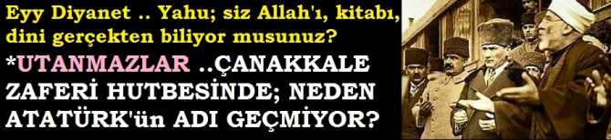 EYY DİYANET İŞLERİ; YAHU SİZLER, GERÇEKTEN; ALLAH'ı, KİTABI, HAK'kı, DİNİ BİLİYOR MUSUNUZ? BU NE UTANMAZLIK? ÇANAKKALE ZAFERİ HUTBESİNDE YİNE ATATÜRK'ün ADI YOK