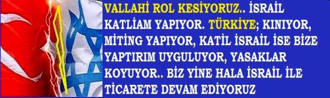 VALLAHİ ROL KESİYORUZ.. İSRAİL KATLİAM YAPIYOR. TÜRKİYE; KINIYOR, MİTİNG YAPIYOR, KATİL İSRAİL İSE BİZE YAPTIRIM UYGULUYOR, YASAKLAR KOYUYOR.. BİZ YİNE HALA İSRAİL İLE TİCARETE DEVAM EDİYORUZ 