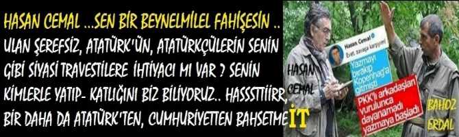 HASAN CEMAL, SEN BİR BEYNELMİLEL FAHİŞESİN .. ULAN ŞEREFSİZ, ATATÜRK'ÜN, ATATÜRKÇÜLERİN SENİN GİBİ SİYASİ TRAVESTİLERE İHTİYACI MI VAR ? SENİN KİMLERLE YATIP- KALKTIĞINI BİZ BİLİYORUZ.. HASSSTTİİRR, BİR DAHA DA ATATÜRK'TEN, CUMHURİYETTEN BAHSETME İT