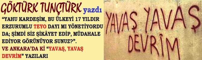 “YAHU KARDEŞİM, BU ÜLKEYİ 17 YILDIR ERZURUMLU TEYO DAYI MI YÖNETİYORDU DA; ŞİMDİ SİZ ŞİKÂYET EDİP, MÜDAHALE EDİYOR GÖRÜNÜYOR SUNUZ?”. VE ANKARA’DA Kİ “YAVAŞ, YAVAŞ DEVRİM” YAZILARI