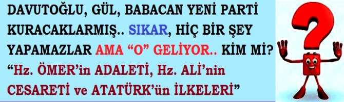 DAVUTOĞLU, GÜL, BABACAN YENİ PARTİ KURACAKLARMIŞ.. SIKAR, HİÇ BİR ŞEY YAPAMAZLAR AMA “O” GELİYOR.. KİM Mİ? “Hz. ÖMER’in ADALETİ, Hz. ALİ’nin CESARETİ ve ATATÜRK’ün İLKELERİ”