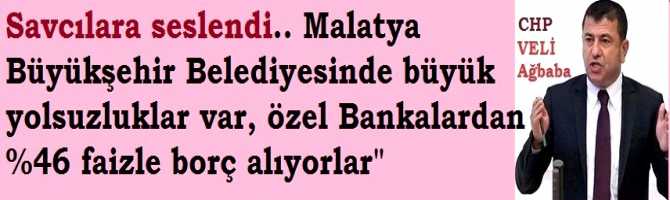 CHP'li Ağbaba, Savcılara seslendi.. Malatya Büyükşehir Belediyesinde büyük yolsuzluklar var, özel Bankalardan %46 faizle borç alıyorlar