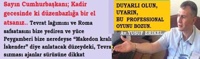 Sayın Cumhurbaşkanı; Kadir gecesinde ki düzenbazlığa bir el atsanız.. Tevrat lağımını ve Roma safsatasını bize yediren ve yüce Peygamberi bize neredeyse “Makedon kralı İskender” diye anlatacak düzeydeki, Tevrat sızması ajanlar sürüsüne dikkat