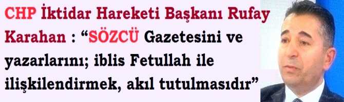 CHP İktidar Hareketi Başkanı Rufay Karahan : “SÖZCÜ Gazetesini ve yazarlarını; iblis Fetullah ile ilişkilendirmek, akıl tutulmasıdır” 