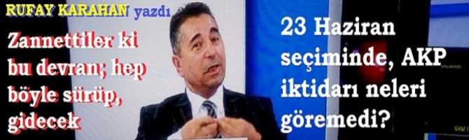 23 Haziran seçiminde, AKP iktidarı neleri göremedi? Zannettiler ki bu devran; hep böyle sürüp, gidecek 