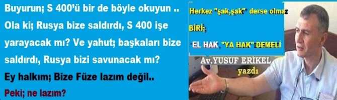 Buyurun; S 400’ü bir de böyle okuyun .. Ola ki; Rusya bize saldırdı, S 400 işe yarayacak mı? Ve yahut; başkaları bize saldırdı, Rusya bizi savunacak mı? Ey halkım; Bize Füze lazım değil.. Peki; ne lazım?