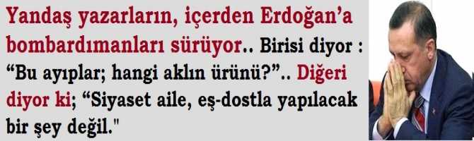 Yandaş yazarların, içerden Erdoğan’a bombardımanları sürüyor.. Birisi diyor : “Bu ayıplar; hangi aklın ürünü?”.. Diğeri diyor ki; “Siyaset aile, eş-dostla yapılacak bir şey değil.