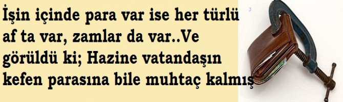 İşin içinde para var ise her türlü af ta var, zamlar da var..Ve görüldü ki; Hazine vatandaşın kefen parasına bile muhtaç kalmış