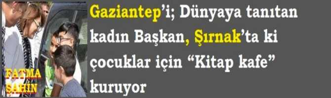 Gaziantep’i; Dünyaya tanıtan kadın Başkan, Şırnak’ta ki çocuklar için “Kitap kafe” kuruyor