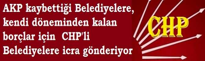 AKP kaybettiği Belediyelerde, kendi döneminden kalan borçlar için  CHP'li Belediyelere icra gönderiyor