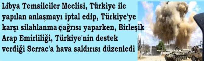 Libya Temsilciler Meclisi, Türkiye ile yapılan anlaşmayı iptal edip, Türkiye'ye karşı silahlanma çağrısı yaparken, Birleşik Arap Emirliliği, Türkiye'nin destek     verdiği Serrac'a hava saldırısı düzenledi 