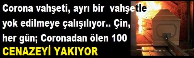 Corona vahşeti, ayrı bir  vahşetle yok edilmeye çalışılıyor.. Çin, her gün; Corona dan ölen 100 cenazeyi yakıyor