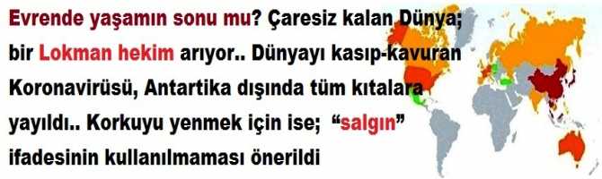 Evrende yaşamın sonu mu? Çaresiz kalan Dünya; bir Lokman hekim arıyor.. Dünyayı kasıp-kavuran Koronavirüsü, Antarktika dışında tüm kıtalara yayıldı.. Korkuyu yenmek için ise;  “salgın” ifadesinin kullanılmaması önerildi