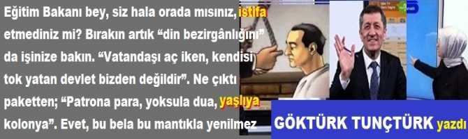 Eğitim Bakanı bey, siz hala orada mısınız, istifa etmediniz mi? Bırakın artık “din bezirgânlığını” da işinize bakın. “Vatandaşı aç iken, kendisi tok yatan devlet bizden değildir”. Ne çıktı paketten; “Patrona para, yoksula dua, yaşlıya kolonya”