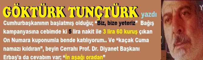 Cumhurbaşkanının başlatmış olduğu; “Biz, bize yeteriz”  Bağış kampanyasına cebimde ki 5 lira nakit ile 3 lira 60 kuruş çıkan On Numara kuponumla bende katılıyorum.. Ve “kaçak Cuma namazı kıldıran”, Diyanet Başkanı Erbaş’a da cevabım var; “İn aşağı oradan”