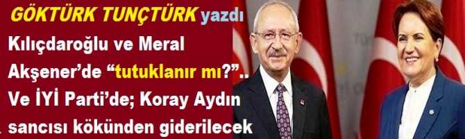 Kılıçdaroğlu ve Meral Akşener’de “tutuklanır mı?”.. Ve İYİ Parti’de; Koray Aydın sancısı kökünden giderilecek