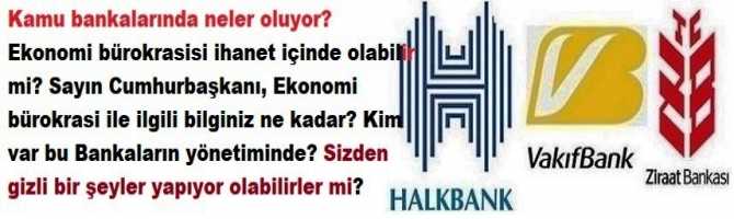 Kamu bankalarında neler oluyor? Ekonomi bürokrasisi ihanet içinde olabilir mi? Sayın Cumhurbaşkanı, Ekonomi bürokrasi ile ilgili bilginiz ne kadar? Kim var bu Bankaların yönetiminde? Sizden gizli bir şeyler yapıyor olabilirler mi?