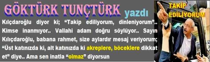 Kılıçdaroğlu; “Takip ediliyorum, dinleniyorum” diyor, kimse inanmıyor.. Vallahi adam doğru söylüyor.. Sayın Kılıçdaroğlu, size aylardır mesaj veriyorum;  “Üst katınızda ki, alt katınızda ki akreplere, böceklere dikkat et” diye.. Ama sen inatla “olmaz” diyorsun