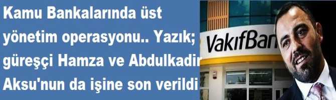 Kamu Bankalarında üst yönetim operasyonu.. Yazık; güreşçi Hamza ve Abdulkadir Aksu'nun da işine son verildi