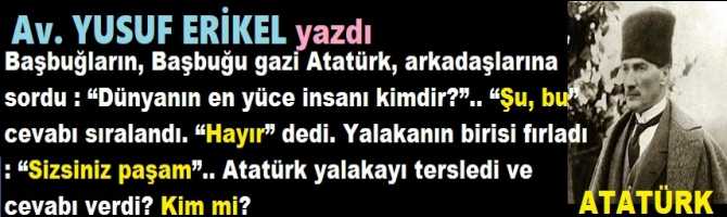 Başbuğların, Başbuğu gazi Atatürk, arkadaşlarına sordu : “Dünyanın en yüce insanı kimdir?”.. “Şu, bu” cevabı sıralandı. “Hayır” dedi. Yalakanın birisi fırladı : “Sizsiniz paşam”.. Atatürk yalakayı tersledi ve cevabı verdi? Kim mi?