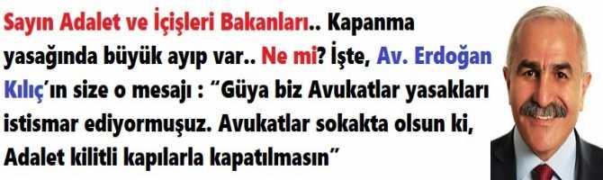 Sayın Adalet ve İçişleri Bakanları.. Kapanma yasağınızda büyük ayıp var.. Ne mi? İşte, Av. Erdoğan Kılıç’ın size o mesajı : “Güya biz Avukatlar yasakları istismar ediyormuşuz. Avukatlar sokakta olsun ki, Adalet kilitli kapılarla kapatılmasın”