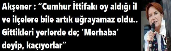 Akşener : “Cumhur İttifakı oy aldığı il ve ilçelere bile artık uğrayamaz oldu.. Gittikleri yerlerde de; ‘Merhaba’ deyip, kaçıyorlar”