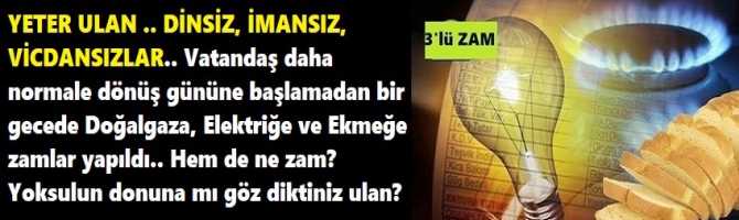 YETER ULAN .. DİNSİZ, İMANSIZ, VİCDANSIZLAR.. Vatandaş daha normale dönüş gününe başlamadan bir gecede Doğalgaza, Elektriğe ve Ekmeğe zamlar yapıldı.. Hem de ne zam? Yoksulun donuna mı göz diktiniz ulan?