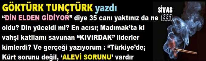 “DİN ELDEN GİDİYOR” diye 35 canı yaktınız da ne oldu? Din yüceldi mi? En acısı; Madımak’ta ki vahşi katliamı savunan “KIVIRDAK” liderler kimlerdi? Ve gerçeği yazıyorum : “Türkiye’de; Kürt sorunu değil, ‘ALEVİ SORUNU’ vardır