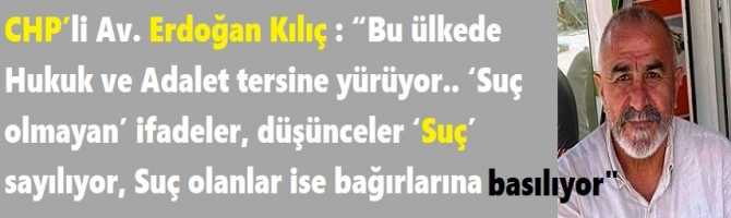 CHP’li Av. Erdoğan Kılıç : “Bu ülkede Hukuk ve Adalet tersine yürüyor.. ‘Suç olmayan’ ifadeler, düşünceler ‘Suç’ sayılıyor, Suç olanlar ise bağırlarına basılıyor”