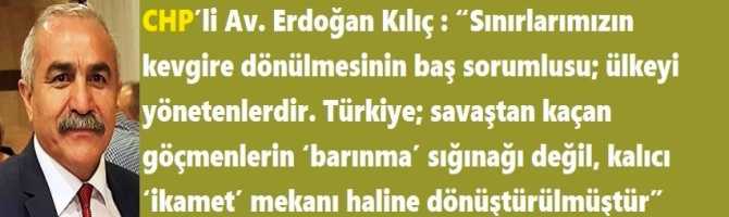 CHP’li Av. Erdoğan Kılıç : “Sınırlarımızın kevgire dönülmesinin baş sorumlusu; ülkeyi yönetenlerdir. Türkiye; savaştan kaçan göçmenlerin ‘barınma’ sığınağı değil, kalıcı ‘ikamet’ mekanı haline dönüştürülmüştür”