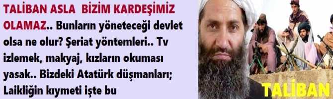 TALİBAN ASLA  BİZİM KARDEŞİMİZ OLAMAZ.. Bunların yöneteceği devlet olsa ne olur? Şeriat yöntemleri.. Tv izlemek, makyaj, kızların okuması yasak.. Bizdeki Atatürk düşmanları; Laikliğin kıymeti işte bu