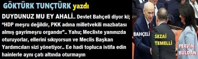 DUYDUNUZ MU EY AHALİ.. Bahçeli diyor ki; “HDP meşru değil, PKK adına milletvekili mazbatası almış gayrimeşru organdır”.. Yahu; Mecliste yanınızda oturuyorlar, ellerini sıkıyorsun ve Meclis Başkan Yardımcıları sizi yönetiyor.. Hadi topluca istifa edin