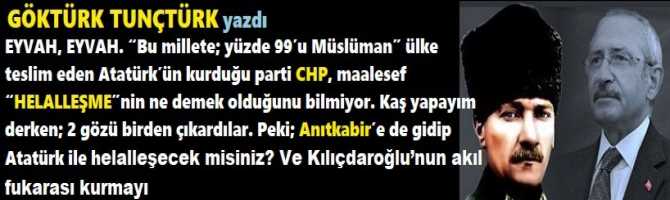 EYVAH, EYVAH. “Bu millete; yüzde 99’u Müslüman” ülke teslim eden Atatürk’ün kurduğu parti CHP, maalesef “HELALLEŞME”nin ne demek olduğunu bilmiyor. Kaş yapayım derken; 2 gözü birden çıkardılar. Peki; Anıtkabir’e de gidip Atatürk ile helalleşecek misiniz?