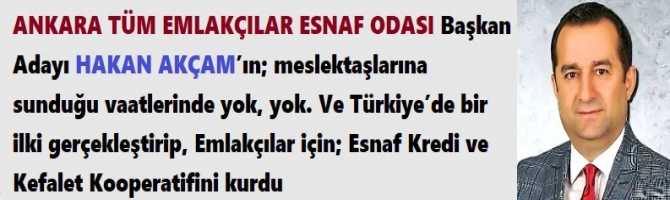 ANKARA TÜM EMLAKÇILAR ESNAF ODASI Başkan Adayı HAKAN AKÇAM’ın; meslektaşlarına sunduğu vaatlerinde yok, yok. Ve Türkiye’de bir ilki gerçekleştirip, Emlakçılar için; Esnaf Kredi ve Kefalet Kooperatifini kurdu