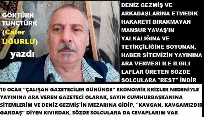 10 OCAK “ÇALIŞAN GAZETECİLER GÜNÜNDE” EKONOMİK KRİZLER NEDENİYLE YAYININA ARA VEREN GAZETECİ OLARAK, SAYIN CUMHURBAŞKANINA SİTEMLERİM VE DENİZ GEZMİŞ’İN MEZARINA GİDİP, “KAVGAN, KAVGAMIZDIR GARDAŞ” DİYEN KIVIRDAK, SÖZDE SOLCULARA DA CEVAPLARIM VAR