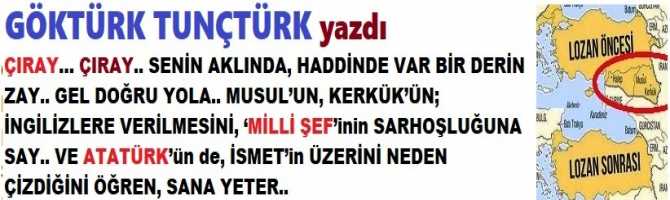 ÇIRAY… ÇIRAY.. SENİN AKLINDA, HADDİNDE VAR BİR DERİN ZAY.. GEL DOĞRU YOLA.. MUSUL’UN, KERKÜK’ÜN; İNGİLİZLERE VERİLMESİNİ, ‘MİLLİ ŞEF’inin SARHOŞLUĞUNA SAY.. VE ATATÜRK’ün de, İSMET’in ÜZERİNİ NEDEN ÇİZDİĞİNİ ÖĞREN, SANA YETER..