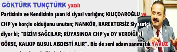 Partisinin ve Kendisinin siyasi varlığını; KILIÇDAROĞLU ve CHP’ye borçlu olduğunu unutan; NANKÖR, Siyasetçi diyor ki; “BİZİM SAĞCILAR; RÜYASINDA CHP’ye OY VERDİĞİNİ GÖRSE, KALKIP GUSUL ABDESTİ ALIR”. Biz de seni adam sanmıştık, adam değilmişsin YAVUZ.