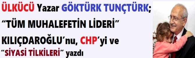 ÜLKÜCÜ Yazar GÖKTÜRK TUNÇTÜRK; “TÜM MUHALEFETİN LİDERİ” KILIÇDAROĞLU’nu, CHP’yi ve “SİYASİ TİLKİLERİ” yazdı 