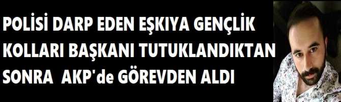 POLİSİ DARP EDEN EŞKIYA GENÇLİK KOLLARI BAŞKANI TUTUKLANDIKTAN SONRA  AKP'de GÖREVDEN ALDI