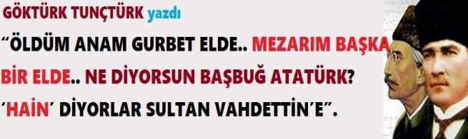 “ÖLDÜM ANAM GURBET ELDE.. MEZARIM BAŞKA BİR ELDE.. NE DİYORSUN BAŞBUĞ ATATÜRK? ‘HAİN’ DİYORLAR SULTAN VAHDETTİN’E”. 